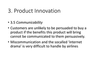3. Product Innovation
• 3.5 Communicability
• Customers are unlikely to be persuaded to buy a
product if the benefits this product will bring
cannot be communicated to them persuasively.
• Miscommunication and the socalled ‘internet
drama’ is very difficult to handle by airlines
 