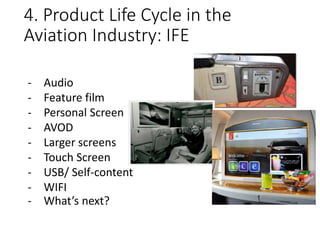 4. Product Life Cycle in the
Aviation Industry: IFE
- Audio
- Feature film
- Personal Screen
- AVOD
- Larger screens
- Touch Screen
- USB/ Self-content
- WIFI
- What’s next?
 