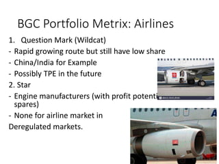 BGC Portfolio Metrix: Airlines
1. Question Mark (Wildcat)
- Rapid growing route but still have low share
- China/India for Example
- Possibly TPE in the future
2. Star
- Engine manufacturers (with profit potential from
spares)
- None for airline market in
Deregulated markets.
 