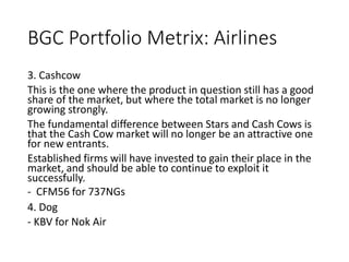 BGC Portfolio Metrix: Airlines
3. Cashcow
This is the one where the product in question still has a good
share of the market, but where the total market is no longer
growing strongly.
The fundamental difference between Stars and Cash Cows is
that the Cash Cow market will no longer be an attractive one
for new entrants.
Established firms will have invested to gain their place in the
market, and should be able to continue to exploit it
successfully.
- CFM56 for 737NGs
4. Dog
- KBV for Nok Air
 