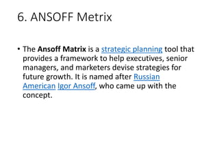 6. ANSOFF Metrix
• The Ansoff Matrix is a strategic planning tool that
provides a framework to help executives, senior
managers, and marketers devise strategies for
future growth. It is named after Russian
American Igor Ansoff, who came up with the
concept.
 