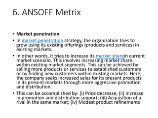 6. ANSOFF Metrix
• Market penetration
• In market penetration strategy, the organization tries to
grow using its existing offerings (products and services) in
existing markets.
• In other words, it tries to increase its market sharein current
market scenario. This involves increasing market share
within existing market segments. This can be achieved by
selling more products or services to established customers
or by finding new customers within existing markets. Here,
the company seeks increased sales for its present products
in its present markets through more aggressive promotion
and distribution.
• This can be accomplished by: (i) Price decrease; (ii) Increase
in promotion and distribution support; (iii) Acquisition of a
rival in the same market; (iv) Modest product refinements
 