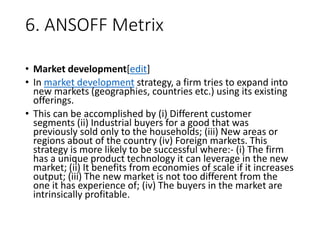 6. ANSOFF Metrix
• Market development[edit]
• In market development strategy, a firm tries to expand into
new markets (geographies, countries etc.) using its existing
offerings.
• This can be accomplished by (i) Different customer
segments (ii) Industrial buyers for a good that was
previously sold only to the households; (iii) New areas or
regions about of the country (iv) Foreign markets. This
strategy is more likely to be successful where:- (i) The firm
has a unique product technology it can leverage in the new
market; (ii) It benefits from economies of scale if it increases
output; (iii) The new market is not too different from the
one it has experience of; (iv) The buyers in the market are
intrinsically profitable.
 