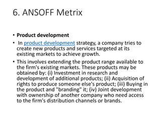 6. ANSOFF Metrix
• Product development
• In product development strategy, a company tries to
create new products and services targeted at its
existing markets to achieve growth.
• This involves extending the product range available to
the firm's existing markets. These products may be
obtained by: (i) Investment in research and
development of additional products; (ii) Acquisition of
rights to produce someone else's product; (iii) Buying in
the product and "branding" it; (iv) Joint development
with ownership of another company who need access
to the firm's distribution channels or brands.
 