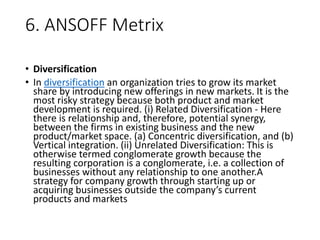 6. ANSOFF Metrix
• Diversification
• In diversification an organization tries to grow its market
share by introducing new offerings in new markets. It is the
most risky strategy because both product and market
development is required. (i) Related Diversification - Here
there is relationship and, therefore, potential synergy,
between the firms in existing business and the new
product/market space. (a) Concentric diversification, and (b)
Vertical integration. (ii) Unrelated Diversification: This is
otherwise termed conglomerate growth because the
resulting corporation is a conglomerate, i.e. a collection of
businesses without any relationship to one another.A
strategy for company growth through starting up or
acquiring businesses outside the company’s current
products and markets
 