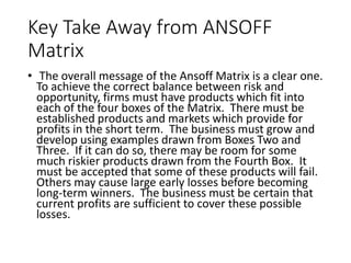 Key Take Away from ANSOFF
Matrix
• The overall message of the Ansoff Matrix is a clear one.
To achieve the correct balance between risk and
opportunity, firms must have products which fit into
each of the four boxes of the Matrix. There must be
established products and markets which provide for
profits in the short term. The business must grow and
develop using examples drawn from Boxes Two and
Three. If it can do so, there may be room for some
much riskier products drawn from the Fourth Box. It
must be accepted that some of these products will fail.
Others may cause large early losses before becoming
long-term winners. The business must be certain that
current profits are sufficient to cover these possible
losses.
 