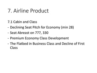7. Airline Product
7.1 Cabin and Class
- Declining Seat Pitch for Economy (min 28)
- Seat Abreast on 777, 330
- Premium Economy Class Development
- The Flatbed in Business Class and Decline of First
Class
 