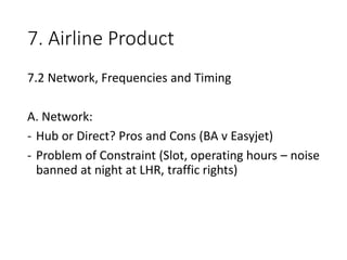 7. Airline Product
7.2 Network, Frequencies and Timing
A. Network:
- Hub or Direct? Pros and Cons (BA v Easyjet)
- Problem of Constraint (Slot, operating hours – noise
banned at night at LHR, traffic rights)
 
