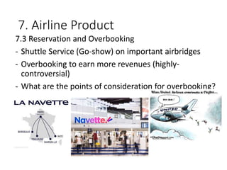 7. Airline Product
7.3 Reservation and Overbooking
- Shuttle Service (Go-show) on important airbridges
- Overbooking to earn more revenues (highly-
controversial)
- What are the points of consideration for overbooking?
 