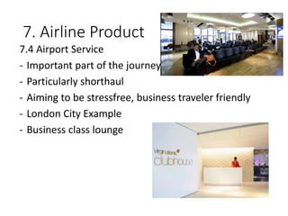7. Airline Product
7.4 Airport Service
- Important part of the journey
- Particularly shorthaul
- Aiming to be stressfree, business traveler friendly
- London City Example
- Business class lounge
 