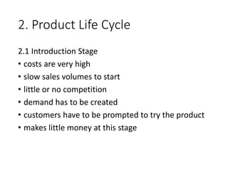 2. Product Life Cycle
2.1 Introduction Stage
• costs are very high
• slow sales volumes to start
• little or no competition
• demand has to be created
• customers have to be prompted to try the product
• makes little money at this stage
 