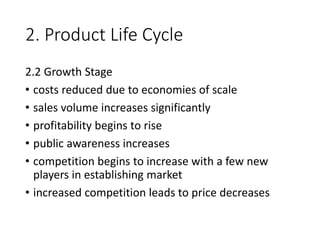 2. Product Life Cycle
2.2 Growth Stage
• costs reduced due to economies of scale
• sales volume increases significantly
• profitability begins to rise
• public awareness increases
• competition begins to increase with a few new
players in establishing market
• increased competition leads to price decreases
 