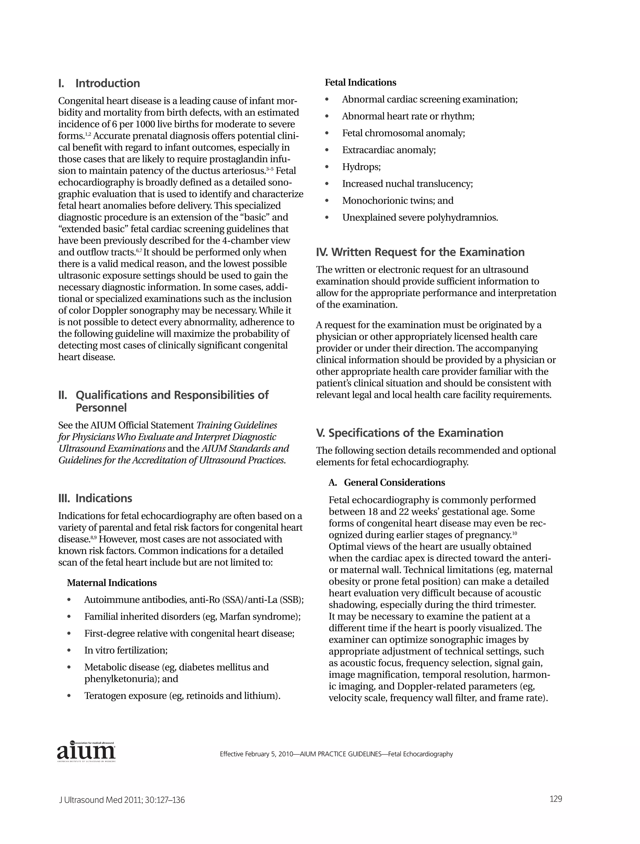 I. Introduction                                                           Fetal Indications
Congenital heart disease is a leading cause of infant mor-                •    Abnormal cardiac screening examination;
bidity and mortality from birth defects, with an estimated                •    Abnormal heart rate or rhythm;
incidence of 6 per 1000 live births for moderate to severe
forms.1,2 Accurate prenatal diagnosis offers potential clini-             •    Fetal chromosomal anomaly;
cal benefit with regard to infant outcomes, especially in                 •    Extracardiac anomaly;
those cases that are likely to require prostaglandin infu-
sion to maintain patency of the ductus arteriosus.3–5 Fetal               •    Hydrops;
echocardiography is broadly defined as a detailed sono-                   •    Increased nuchal translucency;
graphic evaluation that is used to identify and characterize
                                                                          •    Monochorionic twins; and
fetal heart anomalies before delivery. This specialized
diagnostic procedure is an extension of the “basic” and                   •    Unexplained severe polyhydramnios.
“extended basic” fetal cardiac screening guidelines that
have been previously described for the 4-chamber view
and outflow tracts.6,7 It should be performed only when                IV. Written Request for the Examination
there is a valid medical reason, and the lowest possible
                                                                       The written or electronic request for an ultrasound
ultrasonic exposure settings should be used to gain the
                                                                       examination should provide sufficient information to
necessary diagnostic information. In some cases, addi-
                                                                       allow for the appropriate performance and interpretation
tional or specialized examinations such as the inclusion
                                                                       of the examination.
of color Doppler sonography may be necessary. While it
is not possible to detect every abnormality, adherence to              A request for the examination must be originated by a
the following guideline will maximize the probability of               physician or other appropriately licensed health care
detecting most cases of clinically significant congenital              provider or under their direction. The accompanying
heart disease.                                                         clinical information should be provided by a physician or
                                                                       other appropriate health care provider familiar with the
                                                                       patient’s clinical situation and should be consistent with
II. Qualifications and Responsibilities of                             relevant legal and local health care facility requirements.
    Personnel
See the AIUM Official Statement Training Guidelines
for Physicians Who Evaluate and Interpret Diagnostic                   V. Specifications of the Examination
Ultrasound Examinations and the AIUM Standards and                     The following section details recommended and optional
Guidelines for the Accreditation of Ultrasound Practices.              elements for fetal echocardiography.

                                                                           A. General Considerations
III. Indications                                                           Fetal echocardiography is commonly performed
Indications for fetal echocardiography are often based on a                between 18 and 22 weeks’ gestational age. Some
variety of parental and fetal risk factors for congenital heart            forms of congenital heart disease may even be rec-
disease.8,9 However, most cases are not associated with                    ognized during earlier stages of pregnancy.10
known risk factors. Common indications for a detailed                      Optimal views of the heart are usually obtained
scan of the fetal heart include but are not limited to:                    when the cardiac apex is directed toward the anteri-
                                                                           or maternal wall. Technical limitations (eg, maternal
  Maternal Indications                                                     obesity or prone fetal position) can make a detailed
                                                                           heart evaluation very difficult because of acoustic
  •   Autoimmune antibodies, anti-Ro (SSA)/anti-La (SSB);
                                                                           shadowing, especially during the third trimester.
  •   Familial inherited disorders (eg, Marfan syndrome);                  It may be necessary to examine the patient at a
                                                                           different time if the heart is poorly visualized. The
  •   First-degree relative with congenital heart disease;
                                                                           examiner can optimize sonographic images by
  •   In vitro fertilization;                                              appropriate adjustment of technical settings, such
  •   Metabolic disease (eg, diabetes mellitus and                         as acoustic focus, frequency selection, signal gain,
      phenylketonuria); and                                                image magnification, temporal resolution, harmon-
                                                                           ic imaging, and Doppler-related parameters (eg,
  •   Teratogen exposure (eg, retinoids and lithium).                      velocity scale, frequency wall filter, and frame rate).



              ®



                                         Effective February 5, 2010—AIUM PRACTICE GUIDELINES—Fetal Echocardiography                  1




J Ultrasound Med 2011; 30:127–136                                                                                                129
 