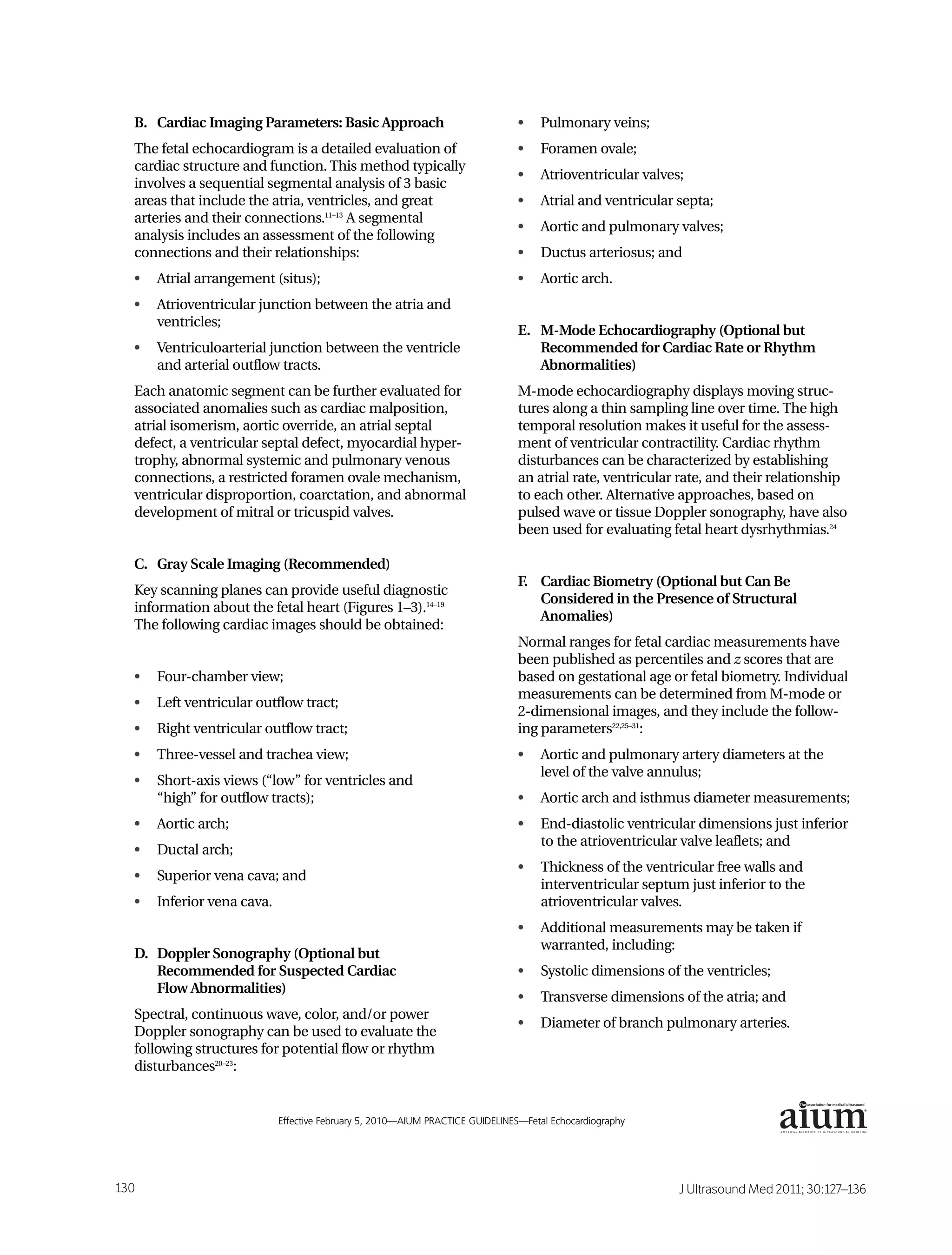B. Cardiac Imaging Parameters: Basic Approach                                •    Pulmonary veins;
    The fetal echocardiogram is a detailed evaluation of                         •    Foramen ovale;
    cardiac structure and function. This method typically
                                                                                 •    Atrioventricular valves;
    involves a sequential segmental analysis of 3 basic
    areas that include the atria, ventricles, and great                          •    Atrial and ventricular septa;
    arteries and their connections.11–13 A segmental
                                                                                 •    Aortic and pulmonary valves;
    analysis includes an assessment of the following
    connections and their relationships:                                         •    Ductus arteriosus; and
    •   Atrial arrangement (situs);                                              •    Aortic arch.
    •   Atrioventricular junction between the atria and
        ventricles;
                                                                                 E. M-Mode Echocardiography (Optional but
    •   Ventriculoarterial junction between the ventricle                           Recommended for Cardiac Rate or Rhythm
        and arterial outflow tracts.                                                Abnormalities)
    Each anatomic segment can be further evaluated for                           M-mode echocardiography displays moving struc-
    associated anomalies such as cardiac malposition,                            tures along a thin sampling line over time. The high
    atrial isomerism, aortic override, an atrial septal                          temporal resolution makes it useful for the assess-
    defect, a ventricular septal defect, myocardial hyper-                       ment of ventricular contractility. Cardiac rhythm
    trophy, abnormal systemic and pulmonary venous                               disturbances can be characterized by establishing
    connections, a restricted foramen ovale mechanism,                           an atrial rate, ventricular rate, and their relationship
    ventricular disproportion, coarctation, and abnormal                         to each other. Alternative approaches, based on
    development of mitral or tricuspid valves.                                   pulsed wave or tissue Doppler sonography, have also
                                                                                 been used for evaluating fetal heart dysrhythmias.24

    C. Gray Scale Imaging (Recommended)
                                                                                 F. Cardiac Biometry (Optional but Can Be
    Key scanning planes can provide useful diagnostic
                                                                                    Considered in the Presence of Structural
    information about the fetal heart (Figures 1–3).14–19
                                                                                    Anomalies)
    The following cardiac images should be obtained:
                                                                                 Normal ranges for fetal cardiac measurements have
                                                                                 been published as percentiles and z scores that are
    •   Four-chamber view;                                                       based on gestational age or fetal biometry. Individual
                                                                                 measurements can be determined from M-mode or
    •   Left ventricular outflow tract;
                                                                                 2-dimensional images, and they include the follow-
    •   Right ventricular outflow tract;                                         ing parameters22,25–31:
    •   Three-vessel and trachea view;                                           •    Aortic and pulmonary artery diameters at the
                                                                                      level of the valve annulus;
    •   Short-axis views (“low” for ventricles and
        “high” for outflow tracts);                                              •    Aortic arch and isthmus diameter measurements;
    •   Aortic arch;                                                             •    End-diastolic ventricular dimensions just inferior
                                                                                      to the atrioventricular valve leaflets; and
    •   Ductal arch;
                                                                                 •    Thickness of the ventricular free walls and
    •   Superior vena cava; and
                                                                                      interventricular septum just inferior to the
    •   Inferior vena cava.                                                           atrioventricular valves.
                                                                                 •    Additional measurements may be taken if
                                                                                      warranted, including:
    D. Doppler Sonography (Optional but
       Recommended for Suspected Cardiac                                         •    Systolic dimensions of the ventricles;
       Flow Abnormalities)
                                                                                 •    Transverse dimensions of the atria; and
    Spectral, continuous wave, color, and/or power
                                                                                 •    Diameter of branch pulmonary arteries.
    Doppler sonography can be used to evaluate the
    following structures for potential flow or rhythm
    disturbances20–23:

                                                                                                                                             ®



2                             Effective February 5, 2010—AIUM PRACTICE GUIDELINES—Fetal Echocardiography




130                                                                                                          J Ultrasound Med 2011; 30:127–136
 