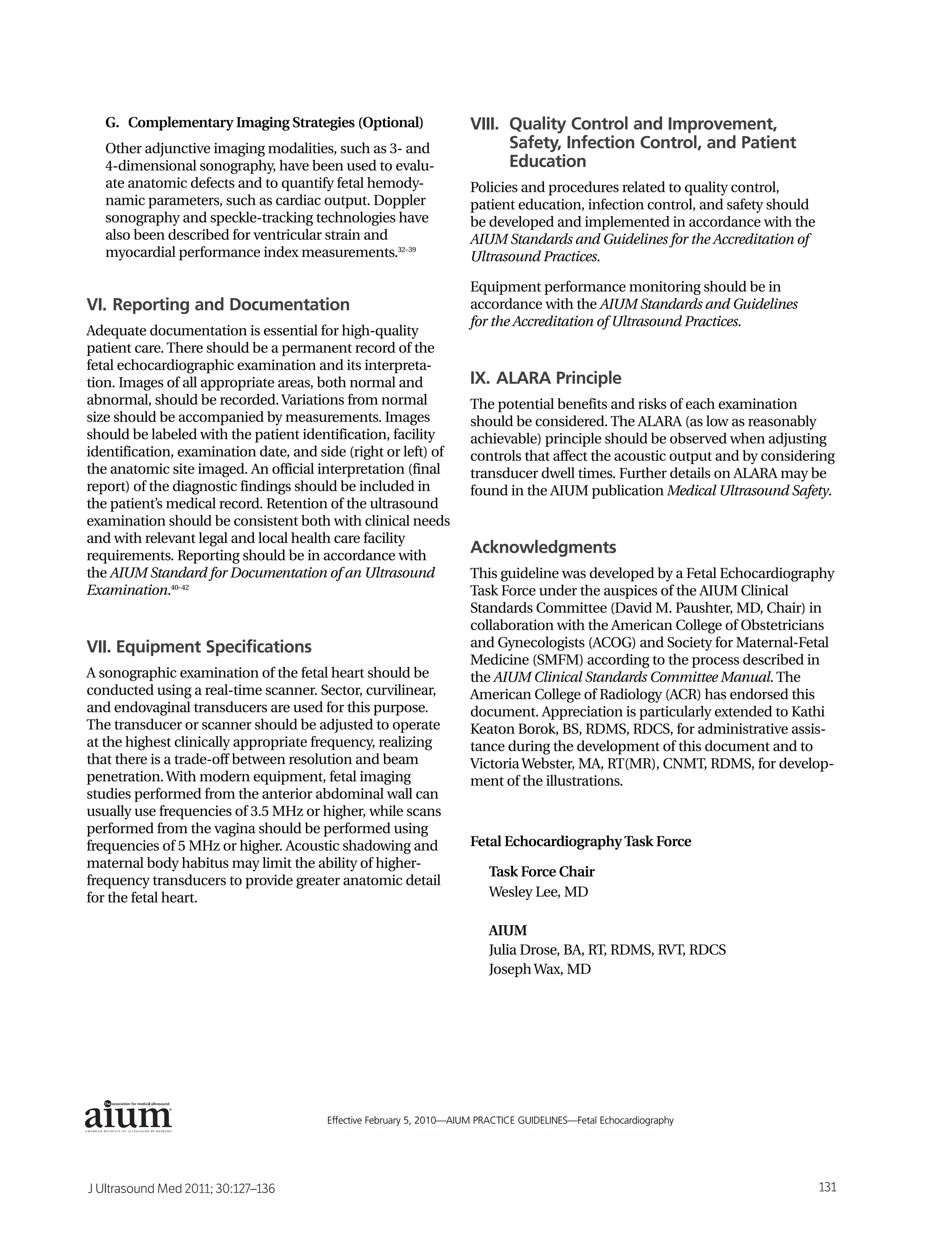 G. Complementary Imaging Strategies (Optional)                     VIII. Quality Control and Improvement,
   Other adjunctive imaging modalities, such as 3- and                      Safety, Infection Control, and Patient
   4-dimensional sonography, have been used to evalu-                       Education
   ate anatomic defects and to quantify fetal hemody-                 Policies and procedures related to quality control,
   namic parameters, such as cardiac output. Doppler                  patient education, infection control, and safety should
   sonography and speckle-tracking technologies have                  be developed and implemented in accordance with the
   also been described for ventricular strain and                     AIUM Standards and Guidelines for the Accreditation of
   myocardial performance index measurements.32–39                    Ultrasound Practices.

                                                                      Equipment performance monitoring should be in
VI. Reporting and Documentation                                       accordance with the AIUM Standards and Guidelines
                                                                      for the Accreditation of Ultrasound Practices.
Adequate documentation is essential for high-quality
patient care. There should be a permanent record of the
fetal echocardiographic examination and its interpreta-
tion. Images of all appropriate areas, both normal and                IX. ALARA Principle
abnormal, should be recorded. Variations from normal                  The potential benefits and risks of each examination
size should be accompanied by measurements. Images                    should be considered. The ALARA (as low as reasonably
should be labeled with the patient identification, facility           achievable) principle should be observed when adjusting
identification, examination date, and side (right or left) of         controls that affect the acoustic output and by considering
the anatomic site imaged. An official interpretation (final           transducer dwell times. Further details on ALARA may be
report) of the diagnostic findings should be included in              found in the AIUM publication Medical Ultrasound Safety.
the patient’s medical record. Retention of the ultrasound
examination should be consistent both with clinical needs
and with relevant legal and local health care facility
requirements. Reporting should be in accordance with
                                                                      Acknowledgments
the AIUM Standard for Documentation of an Ultrasound                  This guideline was developed by a Fetal Echocardiography
Examination.40–42                                                     Task Force under the auspices of the AIUM Clinical
                                                                      Standards Committee (David M. Paushter, MD, Chair) in
                                                                      collaboration with the American College of Obstetricians
VII. Equipment Specifications                                         and Gynecologists (ACOG) and Society for Maternal-Fetal
                                                                      Medicine (SMFM) according to the process described in
A sonographic examination of the fetal heart should be                the AIUM Clinical Standards Committee Manual. The
conducted using a real-time scanner. Sector, curvilinear,             American College of Radiology (ACR) has endorsed this
and endovaginal transducers are used for this purpose.                document. Appreciation is particularly extended to Kathi
The transducer or scanner should be adjusted to operate               Keaton Borok, BS, RDMS, RDCS, for administrative assis-
at the highest clinically appropriate frequency, realizing            tance during the development of this document and to
that there is a trade-off between resolution and beam                 Victoria Webster, MA, RT(MR), CNMT, RDMS, for develop-
penetration. With modern equipment, fetal imaging                     ment of the illustrations.
studies performed from the anterior abdominal wall can
usually use frequencies of 3.5 MHz or higher, while scans
performed from the vagina should be performed using
frequencies of 5 MHz or higher. Acoustic shadowing and                Fetal Echocardiography Task Force
maternal body habitus may limit the ability of higher-
                                                                          Task Force Chair
frequency transducers to provide greater anatomic detail
for the fetal heart.                                                      Wesley Lee, MD

                                                                          AIUM
                                                                          Julia Drose, BA, RT, RDMS, RVT, RDCS
                                                                          Joseph Wax, MD




              ®



                                        Effective February 5, 2010—AIUM PRACTICE GUIDELINES—Fetal Echocardiography                3




J Ultrasound Med 2011; 30:127–136                                                                                               131
 