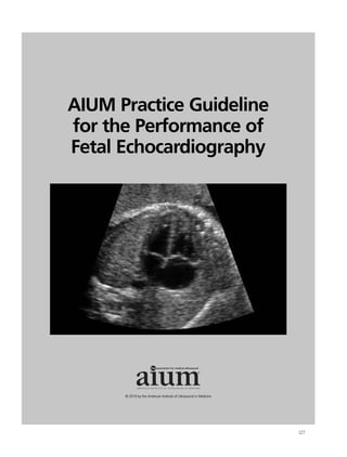 AIUM Practice Guideline
for the Performance of
Fetal Echocardiography




                                                       ®




      © 2010 by the American Institute of Ultrasound in Medicine




                                                                   127
 