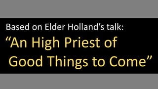 Based on Elder Holland’s talk:
“An High Priest of
Good Things to Come”
 