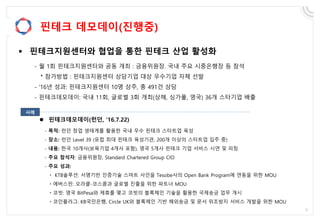 핀테크 데모데이(진행중)
 핀테크지원센터와 협업을 통한 핀테크 산업 활성화
- 월 1회 핀테크지원센터와 공동 개최 : 금융위원장. 국내 주요 시중은행장 등 참석
* 참가방법 : 핀테크지원센터 상담기업 대상 우수기업 자체 선발
- ’16년 성과: 핀테크지원센터 10명 상주, 총 491건 상담
- 핀테크데모데이: 국내 11회, 글로벌 3회 개최(상해, 싱가폴, 영국) 36개 스타기업 배출
 핀테크데모데이(런던, ’16.7.22)
- 목적: 런던 창업 생태계를 활용한 국내 우수 핀테크 스타트업 육성
- 장소: 런던 Level 39 (유럽 최대 핀테크 육성기관, 200개 이상의 스타트업 입주 중)
- 내용: 한국 10개사(보육기업 4개사 포함), 영국 5개사 핀테크 기업 서비스 시연 및 피칭
- 주요 참석자: 금융위원장, Standard Chartered Group CIO
- 주요 성과:
ㆍ KTB솔루션: 서명기반 인증기술 스마트 사인을 Tesobe사의 Open Bank Program에 연동을 위한 MOU
ㆍ에버스핀: 오라클-코스콤과 글로벌 진출을 위한 파트너 MOU
ㆍ코빗: 영국 BitPesa와 제휴를 맺고 코빗의 블록체인 기술을 활용한 국제송금 업무 개시
ㆍ코인플러그: KB국민은행, Circle UK와 블록체인 기반 해외송금 및 문서 위조방지 서비스 개발을 위한 MOU
사례
 