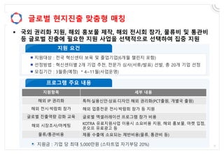 글로벌 현지진출 맞춤형 매칭
 국외 권리화 지원, 해외 홍보물 제작, 해외 전시회 참가, 물류비 및 통관비
등 글로벌 진출에 필요한 지원 사업을 선택적으로 선택하여 집중 지원
지원항목 세부 내용
해외 IP 권리화 특허·실용신안·상표·디자인 해외 권리화(PCT출원, 개별국 출원)
해외 전시·박람회 참가 해외 업종전문 전시·박람회 참가 등 지원
글로벌 진출역량 강화 교육 글로벌 엑셀러레이션 프로그램 참가 비용
해외 시장조사/마케팅
KOTRA 유료지원사업 이용시 소요비용 지원, 해외 홍보물, 마켓 입점,
온오프 유료광고 등
물류/통관비용 제품 수출에 소요되는 제반비용(물류, 통관비 등)
 
