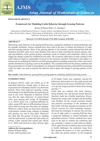 www.ajms.com 75
ISSN 2581-3463
RESEARCH ARTICLE
Framework for Modeling Cattle Behavior through Grazing Patterns
Rotimi-Williams Bello1
, S. Abubakar2
1
Department of Mathematical Sciences, Faculty of Basic and Applied Sciences, University of Africa, Toru-
Orua, Bayelsa State, Nigeria, 2
Department of Mathematics, School of Science Education, Federal College of
Education (Technical), Bichi, Kano State, Nigeria
Received: 31-12-2019; Revised: 27-01-2020; Accepted: 10-02-2020
ABSTRACT
Monitoring cattle behavior in the grazing field has been a perpetual challenge in animal husbandry and
for nomadic herdsmen. Various methods have been used in the past to monitor the behavior of cattle
and their grazing patterns. Most of the grazing patterns in the nomadic system demand that both the
herdsmen and their cattle cover some distance from dawn to dusk searching for greener pasture, this,
and unavailability of the greener pasture sometimes result to tiredness and exhaustion which in turn
trigger the change in behavior exhibited by the cattle. The economic implication of such a change in the
cattle behavior might be catastrophic if not given the necessary attention. Presented in this paper is a
framework for modeling the behavior of cattle grazing patterns including monitoring of their movement
and the distribution of grazing events in the paddock. The correlation between the pasture condition and
the grazing behavior of cattle in the paddock was analyzed. Global positioning system (GPS) monitoring
collar for cattle was used to monitor the behavior and to detect the change in grazing patterns of the
cattle.
Key words: Cattle behavior, grazing field, grazing patterns, modeling, global positioning system
INTRODUCTION
In Kilgour (2012), cattle can exhibit up to 40
individual behaviors, though many of these are
expressed in low abundance and for very short time
periods. Three main behaviors (grazing, resting,
and walking) were identified but one (grazing) was
used in this work. Reported in Hancock (1954)
was that the main behaviors of pasture-based
cattle were grazing and resting. In Homburger
et al. (2014), there was a reported difficulty by
others using GPS data in differentiating between
when cattle are lying and when they are standing.
Whenever cattle’s head was bent down plucking
at the pasture, whether lying, walking, or standing
still, grazing was said to take place. Whenever
the cattle take the posture of lying or standing
with the head raised, it means that such cattle are
resting. Cattle selected had normal gait (Whay
et al., 2003) and showed no other obvious signs
Address for correspondence:
Rotimi-Williams Bello,
E-mail: sirbrw@yahoo.com
of ill health. Cattle were randomly selected for
behavioral observation over the study period and
observed between the hours of 09:00 and 17:00 so
as to get the longest period of observation during
grazing.[1-10]
Cattle that are cultured free from diseases,
being properly fed, and having normal physical
functions make up a healthy population. Hence,
keeping the strong cattle stronger and the healthy
ones healthier for the overall economic benefit
and peaceful coexistence of the herdsmen and
their cattle with their grazing environment are the
critical concerns for cattle husbandry business.
Devising the techniques to monitor the activities
of out of sight cattle in a grazing field has been
a perpetual challenge in animal husbandry and
agricultural practice. Various methods have been
used in the past to monitor the conditions that
can constitute a change in cattle behavior (Bello,
2018), apart from the conditions that can be linked
to health challenges, the conditions range from
how greener the pasture is, to how accessible to
the cattle the greener pasture. In this proposed
 