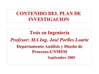 CONTENIDO DEL PLAN DE
     INVESTIGACION

         Tesis en Ingeniería
Profesor: MA Ing. José Porlles Loarte
  Departamento Análisis y Diseño de
         Procesos-UNMSM
                 Septiembre 2005
 
