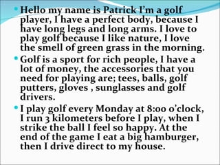  Hello my name is Patrick I’m a golf
  player, I have a perfect body, because I
  have long legs and long arms. I love to
  play golf because I like nature, I love
  the smell of green grass in the morning.
 Golf is a sport for rich people, I have a
  lot of money, the accessories that you
  need for playing are; tees, balls, golf
  putters, gloves , sunglasses and golf
  drivers.
 I play golf every Monday at 8:00 o’clock,
  I run 3 kilometers before I play, when I
  strike the ball I feel so happy. At the
  end of the game I eat a big hamburger,
  then I drive direct to my house.
 