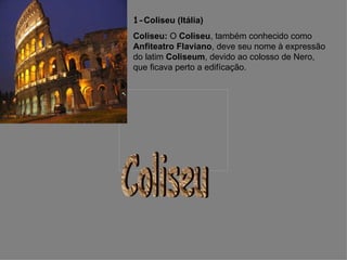 1- Coliseu (Itália)   Coliseu:  O  Coliseu , também conhecido como  Anfiteatro Flaviano , deve seu nome à expressão do latim  Coliseum , devido ao colosso de Nero, que ficava perto a edifícação.  Coliseu 