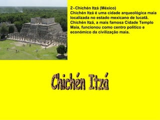 2- Chichén Itzá (México) Chichén Itzá é uma cidade arqueológica maia localizada no estado mexicano de Iucatã. Chichén Itzá, a mais famosa Cidade Templo Maia, funcionou como centro político e económico da civilização maia.   Chichén Itzá 