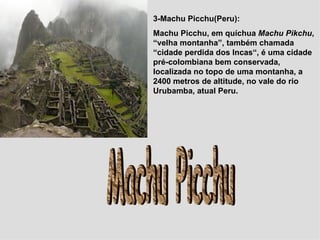3-Machu Picchu(Peru): Machu Picchu, em quíchua  Machu Pikchu , “velha montanha”, também chamada “cidade perdida dos Incas“, é uma cidade pré-colombiana bem conservada, localizada no topo de uma montanha, a 2400 metros de altitude, no vale do rio Urubamba, atual Peru. Machu Picchu 