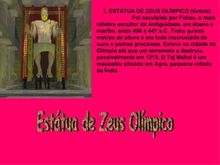       1. ESTÁTUA DE ZEUS OLÍMPICO (Grécia)                         Foi esculpida por Fídias, o mais célebre escultor da Antiguidade, em ébano e marfim, entre 456 e 447 a.C. Tinha quinze metros de altura e era toda inscrustada de ouro e pedras preciosas. Estava na cidade de Olímpia até que um terremoto a destruiu, possivelmente em 1215. O Taj Mahal é um mausoléu situado em Agra, pequena cidade da Índia   Estátua de Zeus Olímpico 