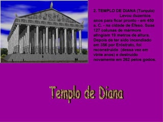 2. TEMPLO DE DIANA (Turquia)                         Levou duzentos anos para ficar pronto - em 450 a. C. - na cidade de Éfeso. Suas 127 colunas de mármore atingiam 19 metros de altura. Depois de ter sido incendiado em 356 por Eróstrato, foi reconstruído  (dessa vez em vinte anos) e destruído novamente em 262 pelos godos. Templo de Diana 