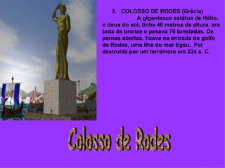        3.   COLOSSO DE RODES (Grécia)                        A gigantesca estátua de Hélio, o deus do sol, tinha 46 metros de altura, era toda de bronze e pesava 70 toneladas. De pernas abertas, ficava na entrada do golfo de Rodes, uma ilha do mar Egeu.  Foi destruída por um terremoto em 224 a. C. Colosso de Rodes 