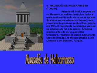 4.  MAUSOLÉU DE HALICARNASSO (Turquia)                        Artemisa II, irmã e esposa do rei Mausolo, mandou construir o maior e mais suntuoso túmulo de todas as épocas. Sua base era de mármore e bronze, com revestimento em ouro. A obra ficou pronta em 352 a.C. No alto da construção viam-se as estátuas do rei e da rainha. Artemisa morreu antes de ver o mausoléu terminado. Fragmentos desse monumento são encontrados no Museu Britânico, em Londres e em Bodrum, Turquia. Mausoléu de Halicarnasso 