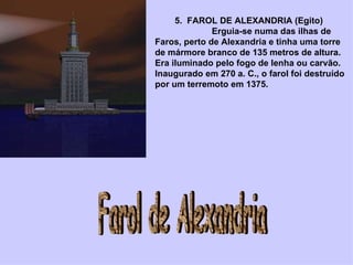          5.  FAROL DE ALEXANDRIA (Egito)                         Erguia-se numa das ilhas de Faros, perto de Alexandria e tinha uma torre de mármore branco de 135 metros de altura. Era iluminado pelo fogo de lenha ou carvão. Inaugurado em 270 a. C., o farol foi destruído por um terremoto em 1375. Farol de Alexandria 
