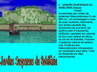 6.  JARDINS SUSPENSOS DA BABILÔNIA (Iraque)                         Foram construídos por ordem do poderoso Nabucodonosor II, em 600 a.C., em homenagem a uma de suas mulheres, Semíramis, que sentia saudade das montanhas de sua terra. Os jardins eram 6 montanhas artificiais, apoiadas em colunas de 25 a cem metros de altura, ao sul do rio Eufrates. Ficavam a duzentos metros do palácio real. Conta-se que Nabucodonosor enlouqueceu ao contemplar essa obra. Tudo foi destruído em data desconhecida. Jardins Suspensos da Babilônia 