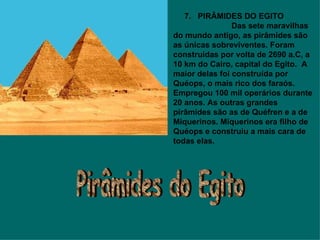       7.   PIRÂMIDES DO EGITO                            Das sete maravilhas do mundo antigo, as pirâmides são as únicas sobreviventes. Foram construídas por volta de 2690 a.C, a 10 km do Cairo, capital do Egito.  A maior delas foi construída por Quéops, o mais rico dos faraós. Empregou 100 mil operários durante 20 anos. As outras grandes pirâmides são as de Quéfren e a de Miquerinos. Miquerinos era filho de Quéops e construiu a mais cara de todas elas. Pirâmides do Egito 
