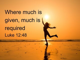 Where much is
given, much is
required
Luke 12:48