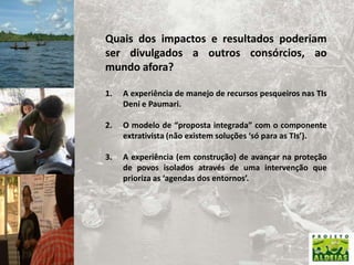 Quais dos impactos e resultados poderiam ser divulgados a outros consórcios, ao mundo afora? A experiência de manejo de recursos pesqueiros nas TIs Deni e Paumari.O modelo de “proposta integrada” com o componente extrativista (não existem soluções ‘só para as TIs’).A experiência (em construção) de avançar na proteção de povos isolados através de uma intervenção que prioriza as ‘agendas dos entornos’.