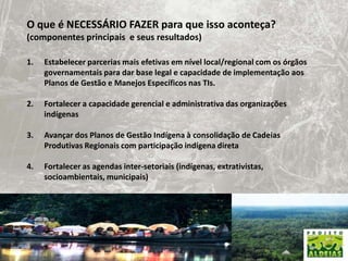 O que é NECESSÁRIO FAZER para que isso aconteça? (componentes principais  e seus resultados) Estabelecer parcerias mais efetivas em nível local/regional com os órgãos governamentais para dar base legal e capacidade de implementação aos Planos de Gestão e Manejos Específicos nas TIs.Fortalecer a capacidade gerencial e administrativa das organizações indígenasAvançar dos Planos de Gestão Indígena à consolidação de Cadeias Produtivas Regionais com participação indígena diretaFortalecer as agendas inter-setoriais (indígenas, extrativistas, socioambientais, municipais)