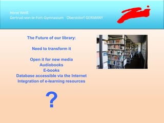 Horst Weiß
Gertrud-von-le-Fort-Gymnasium Oberstdorf GERMANY
The Future of our library:
Need to transform it
Open it for new media
Audiobooks
E-books
Database accessible via the Internet
Integration of e-learning resources
?
 