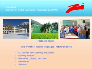 Horst Weiß
Gertrud-von-le-Fort-Gymnasium Oberstdorf GERMANY
Facts and figures
Two branches: modern languages / natural sciences
• 500 students from Germany and Austria
• 80 young athletes
• 48 teachers (fulltime / part time)
• 2 secretaries
• 1 librarian
 