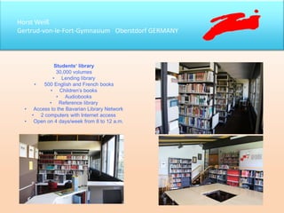 Horst Weiß
Gertrud-von-le-Fort-Gymnasium Oberstdorf GERMANY
Students‘ library
30,000 volumes
• Lending library
• 500 English and French books
• Children’s books
• Audiobooks
• Reference library
• Access to the Bavarian Library Network
• 2 computers with Internet access
• Open on 4 days/week from 8 to 12 a.m.
 