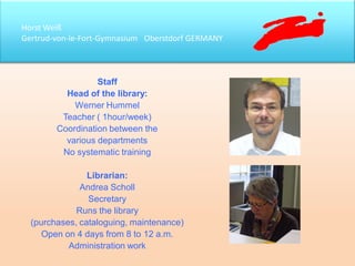 Horst Weiß
Gertrud-von-le-Fort-Gymnasium Oberstdorf GERMANY
Staff
Head of the library:
Werner Hummel
Teacher ( 1hour/week)
Coordination between the
various departments
No systematic training
Librarian:
Andrea Scholl
Secretary
Runs the library
(purchases, cataloguing, maintenance)
Open on 4 days from 8 to 12 a.m.
Administration work
 