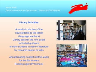 Horst Weiß
Gertrud-von-le-Fort-Gymnasium Oberstdorf GERMANY
Library Activities:
Annual introduction of the
new students to the library
(language teachers)
Library pass for the new pupils
Individual guidance
of older students in need of literature
for research papers or talks
Annual reading contest (district-wide)
for the 6th formers
Reading night (5th formers)
 