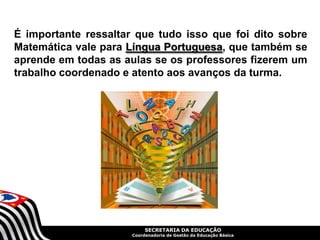 SECRETARIA DA EDUCAÇÃO
Coordenadoria de Gestão da Educação Básica
É importante ressaltar que tudo isso que foi dito sobre
Matemática vale para Língua Portuguesa, que também se
aprende em todas as aulas se os professores fizerem um
trabalho coordenado e atento aos avanços da turma.
 