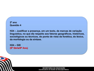 SECRETARIA DA EDUCAÇÃO
Coordenadoria de Gestão da Educação Básica
2º ano
Questão 4
H24 – Justificar a presença, em um texto, de marcas de variação
linguística, no que diz respeito aos fatores geográficos, históricos,
sociológicos ou técnicos, do ponto de vista da fonética, do léxico,
da morfologia ou da sintaxe.
H24 – GIII
(8ª Série/9º Ano)
 