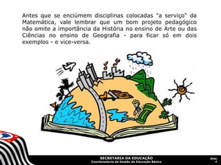 SECRETARIA DA EDUCAÇÃO
Coordenadoria de Gestão da Educação Básica
Slide
4
Antes que se enciúmem disciplinas colocadas "a serviço" da
Matemática, vale lembrar que um bom projeto pedagógico
não omite a importância da História no ensino de Arte ou das
Ciências no ensino de Geografia - para ficar só em dois
exemplos - e vice-versa.
 