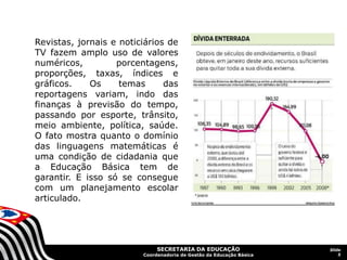SECRETARIA DA EDUCAÇÃO
Coordenadoria de Gestão da Educação Básica
Slide
5
Revistas, jornais e noticiários de
TV fazem amplo uso de valores
numéricos, porcentagens,
proporções, taxas, índices e
gráficos. Os temas das
reportagens variam, indo das
finanças à previsão do tempo,
passando por esporte, trânsito,
meio ambiente, política, saúde.
O fato mostra quanto o domínio
das linguagens matemáticas é
uma condição de cidadania que
a Educação Básica tem de
garantir. E isso só se consegue
com um planejamento escolar
articulado.
 