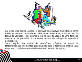 SECRETARIA DA EDUCAÇÃO
Coordenadoria de Gestão da Educação Básica
Slide
6
Ao longo das séries iniciais, é possível desenvolver habilidades como
medir e estimar quantidades. Nas mais avançadas, cabe o uso de
taxas de variação - por exemplo, no cálculo da vazão de uma torneira
aberta ou na previsão do consumo mensal de energia de aparelhos
domésticos.
Sem prejuízo do ensino de conteúdos próprios, as aulas de
Matemática são momentos privilegiados para a formação prática, que
deve ser completada em atividades nas demais disciplinas.
 