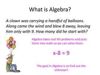 What is Algebra?
A clown was carrying a handful of balloons.
Along came the wind and blew 8 away, leaving
him only with 9. How many did he start with?
             Algebra takes real life problems and puts
             them into math so we can solve them.


                            x-8 = 9
                The goal in Algebra is to find out the
                             unknown!
 